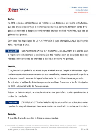 225 de 230
www.grancursosonline.com.br
CONTABILIDADE GERAL
Contas Contábeis
Prof. Claudio Zorzo
Certo.
Na DRE estarão apresentadas as receitas e as despesas, de forma estruturada,
que são alterações normais e rotineiras da empresa, contudo, também serão divul-
gadas as receitas e despesas consideradas atípicas ou não rotineiras, que são os
ganhos e as perdas.
Com base nas disposições da Lei n. 6.404/1976 e suas alterações, julgue os próximos
itens, relativos à DRE.
Questão 67    (CESPE/FUB/TÉCNICO EM CONTABILIDADE/2014) De acordo com
o regime de competência, a confrontação das receitas com as despesas deve ser
realizada considerando as entradas e as saídas de caixa no período.
Errado.
O regime de competência estabelece que as receitas e as despesas devam ser regis-
tradas e confrontadas no momento da sua ocorrência; a receita quando for ganha e
a despesa quando incorrer, independentemente de recebimento ou pagamento.
As entradas e saídas de dinheiro apresentam o fluxo financeiro e serão divulgadas
na DFC – demonstração do fluxo de caixa.
Julgue os itens a seguir, a respeito de reservas, provisões, contas patrimoniais e
contas de resultado.
Questão 68    (CESPE/CADE/CONTADOR/2014) Receitas diferidas e despesas ante-
cipadas de aluguel são respectivamente contas de resultado e contas patrimoniais.
Errado.
A questão trata de receitas e despesas antecipadas.
O conteúdo deste livro eletrônico é licenciado para Nome do Concurseiro(a) - 000.000.000-00, vedada, por quaisquer meios e a qualquer título,
a sua reprodução, cópia, divulgação ou distribuição, sujeitando-se aos infratores à responsabilização civil e criminal.
 