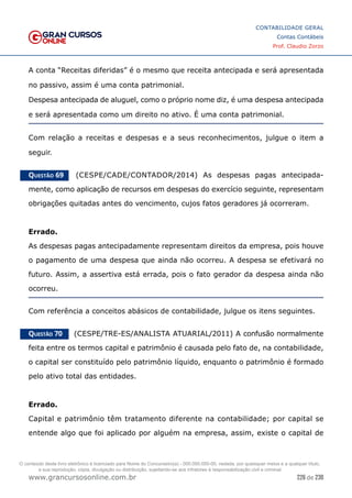 226 de 230
www.grancursosonline.com.br
CONTABILIDADE GERAL
Contas Contábeis
Prof. Claudio Zorzo
A conta “Receitas diferidas” é o mesmo que receita antecipada e será apresentada
no passivo, assim é uma conta patrimonial.
Despesa antecipada de aluguel, como o próprio nome diz, é uma despesa antecipada
e será apresentada como um direito no ativo. É uma conta patrimonial.
Com relação a receitas e despesas e a seus reconhecimentos, julgue o item a
seguir.
Questão 69    (CESPE/CADE/CONTADOR/2014) As despesas pagas antecipada-
mente, como aplicação de recursos em despesas do exercício seguinte, representam
obrigações quitadas antes do vencimento, cujos fatos geradores já ocorreram.
Errado.
As despesas pagas antecipadamente representam direitos da empresa, pois houve
o pagamento de uma despesa que ainda não ocorreu. A despesa se efetivará no
futuro. Assim, a assertiva está errada, pois o fato gerador da despesa ainda não
ocorreu.
Com referência a conceitos abásicos de contabilidade, julgue os itens seguintes.
Questão 70    (CESPE/TRE-ES/ANALISTA ATUARIAL/2011) A confusão normalmente
feita entre os termos capital e patrimônio é causada pelo fato de, na contabilidade,
o capital ser constituído pelo patrimônio líquido, enquanto o patrimônio é formado
pelo ativo total das entidades.
Errado.
Capital e patrimônio têm tratamento diferente na contabilidade; por capital se
entende algo que foi aplicado por alguém na empresa, assim, existe o capital de
O conteúdo deste livro eletrônico é licenciado para Nome do Concurseiro(a) - 000.000.000-00, vedada, por quaisquer meios e a qualquer título,
a sua reprodução, cópia, divulgação ou distribuição, sujeitando-se aos infratores à responsabilização civil e criminal.
 