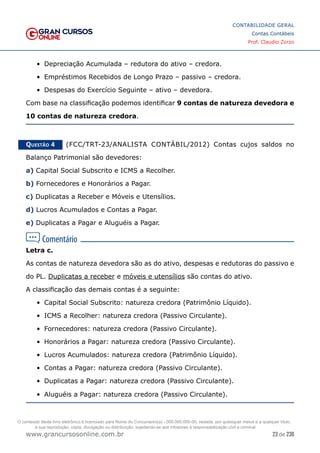 23 de 230
www.grancursosonline.com.br
CONTABILIDADE GERAL
Contas Contábeis
Prof. Claudio Zorzo
•	 Depreciação Acumulada – redutora do ativo – credora.
•	 Empréstimos Recebidos de Longo Prazo – passivo – credora.
•	 Despesas do Exercício Seguinte – ativo – devedora.
Com base na classificação podemos identificar 9 contas de natureza devedora e
10 contas de natureza credora.
Questão 4    (FCC/TRT-23/ANALISTA CONTÁBIL/2012) Contas cujos saldos no
Balanço Patrimonial são devedores:
a) Capital Social Subscrito e ICMS a Recolher.
b) Fornecedores e Honorários a Pagar.
c) Duplicatas a Receber e Móveis e Utensílios.
d) Lucros Acumulados e Contas a Pagar.
e) Duplicatas a Pagar e Aluguéis a Pagar.
Letra c.
As contas de natureza devedora são as do ativo, despesas e redutoras do passivo e
do PL. Duplicatas a receber e móveis e utensílios são contas do ativo.
A classificação das demais contas é a seguinte:
•	 Capital Social Subscrito: natureza credora (Patrimônio Líquido).
•	 ICMS a Recolher: natureza credora (Passivo Circulante).
•	 Fornecedores: natureza credora (Passivo Circulante).
•	 Honorários a Pagar: natureza credora (Passivo Circulante).
•	 Lucros Acumulados: natureza credora (Patrimônio Líquido).
•	 Contas a Pagar: natureza credora (Passivo Circulante).
•	 Duplicatas a Pagar: natureza credora (Passivo Circulante).
•	 Aluguéis a Pagar: natureza credora (Passivo Circulante).
O conteúdo deste livro eletrônico é licenciado para Nome do Concurseiro(a) - 000.000.000-00, vedada, por quaisquer meios e a qualquer título,
a sua reprodução, cópia, divulgação ou distribuição, sujeitando-se aos infratores à responsabilização civil e criminal.
 