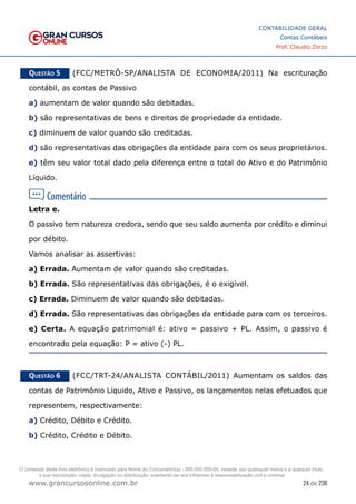 24 de 230
www.grancursosonline.com.br
CONTABILIDADE GERAL
Contas Contábeis
Prof. Claudio Zorzo
Questão 5    (FCC/METRÔ-SP/ANALISTA DE ECONOMIA/2011) Na escrituração
contábil, as contas de Passivo
a) aumentam de valor quando são debitadas.
b) são representativas de bens e direitos de propriedade da entidade.
c) diminuem de valor quando são creditadas.
d) são representativas das obrigações da entidade para com os seus proprietários.
e) têm seu valor total dado pela diferença entre o total do Ativo e do Patrimônio
Líquido.
Letra e.
O passivo tem natureza credora, sendo que seu saldo aumenta por crédito e diminui
por débito.
Vamos analisar as assertivas:
a) Errada. Aumentam de valor quando são creditadas.
b) Errada. São representativas das obrigações, é o exigível.
c) Errada. Diminuem de valor quando são debitadas.
d) Errada. São representativas das obrigações da entidade para com os terceiros.
e) Certa. A equação patrimonial é: ativo = passivo + PL. Assim, o passivo é
encontrado pela equação: P = ativo (-) PL.
Questão 6    (FCC/TRT-24/ANALISTA CONTÁBIL/2011) Aumentam os saldos das
contas de Patrimônio Líquido, Ativo e Passivo, os lançamentos nelas efetuados que
representem, respectivamente:
a) Crédito, Débito e Crédito.
b) Crédito, Crédito e Débito.
O conteúdo deste livro eletrônico é licenciado para Nome do Concurseiro(a) - 000.000.000-00, vedada, por quaisquer meios e a qualquer título,
a sua reprodução, cópia, divulgação ou distribuição, sujeitando-se aos infratores à responsabilização civil e criminal.
 