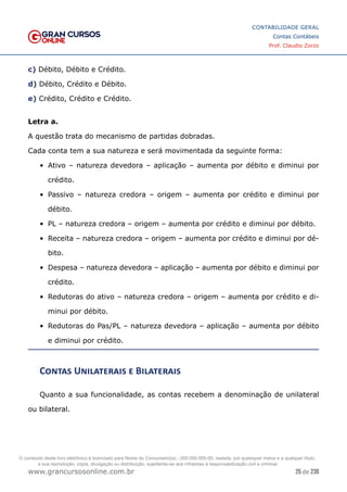 25 de 230
www.grancursosonline.com.br
CONTABILIDADE GERAL
Contas Contábeis
Prof. Claudio Zorzo
c) Débito, Débito e Crédito.
d) Débito, Crédito e Débito.
e) Crédito, Crédito e Crédito.
Letra a.
A questão trata do mecanismo de partidas dobradas.
Cada conta tem a sua natureza e será movimentada da seguinte forma:
•	 Ativo – natureza devedora – aplicação – aumenta por débito e diminui por
crédito.
•	 Passivo – natureza credora – origem – aumenta por crédito e diminui por
débito.
•	 PL – natureza credora – origem – aumenta por crédito e diminui por débito.
•	 Receita – natureza credora – origem – aumenta por crédito e diminui por dé-
bito.
•	 Despesa – natureza devedora – aplicação – aumenta por débito e diminui por
crédito.
•	 Redutoras do ativo – natureza credora – origem – aumenta por crédito e di-
minui por débito.
•	 Redutoras do Pas/PL – natureza devedora – aplicação – aumenta por débito
e diminui por crédito.
Contas Unilaterais e Bilaterais
Quanto a sua funcionalidade, as contas recebem a denominação de unilateral
ou bilateral.
O conteúdo deste livro eletrônico é licenciado para Nome do Concurseiro(a) - 000.000.000-00, vedada, por quaisquer meios e a qualquer título,
a sua reprodução, cópia, divulgação ou distribuição, sujeitando-se aos infratores à responsabilização civil e criminal.
 