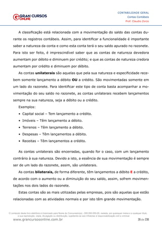 26 de 230
www.grancursosonline.com.br
CONTABILIDADE GERAL
Contas Contábeis
Prof. Claudio Zorzo
A classificação está relacionada com a movimentação do saldo das contas du-
rante os registros contábeis. Assim, para identificar a funcionalidade é importante
saber a natureza da conta e como esta conta terá o seu saldo apurado no razonete.
Para isto ser feito, é imprescindível saber que as contas de natureza devedora
aumentam por débito e diminuem por crédito; e que as contas de natureza credora
aumentam por crédito e diminuem por débito.
As contas unilaterais são aquelas que pela sua natureza e especificidade rece-
bem somente lançamento a débito OU a crédito. São movimentadas somente em
um lado do razonete. Para identificar este tipo de conta basta acompanhar a mo-
vimentação do seu saldo no razonete, as contas unilaterais recebem lançamentos
sempre na sua natureza, seja a débito ou a crédito.
Exemplos:
•	 Capital social – Tem lançamento a crédito.
•	 Imóveis – Têm lançamento a débito.
•	 Terrenos – Têm lançamento a débito.
•	 Despesas – Têm lançamentos a débito.
•	 Receitas – Têm lançamentos a crédito.
As contas unilaterais são encerradas, quando for o caso, com um lançamento
contrário à sua natureza. Devido a isto, a essência de sua movimentação é sempre
ser de um lado do razonete, assim, são unilaterais.
As contas bilaterais, de forma diferente, têm lançamentos a débito E a crédito,
de acordo com o aumento ou a diminuição do seu saldo, assim, sofrem movimen-
tações nos dois lados do razonete.
Estas contas são as mais utilizadas pelas empresas, pois são aquelas que estão
relacionadas com as atividades normais e por isto têm grande movimentação.
O conteúdo deste livro eletrônico é licenciado para Nome do Concurseiro(a) - 000.000.000-00, vedada, por quaisquer meios e a qualquer título,
a sua reprodução, cópia, divulgação ou distribuição, sujeitando-se aos infratores à responsabilização civil e criminal.
 