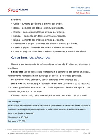 27 de 230
www.grancursosonline.com.br
CONTABILIDADE GERAL
Contas Contábeis
Prof. Claudio Zorzo
Exemplos:
•	 Caixa – aumenta por débito e diminui por crédito.
•	 Banco – aumenta por débito e diminui por crédito.
•	 Cliente – aumenta por débito e diminui por crédito.
•	 Estoque – aumenta por débito e diminui por crédito.
•	 Dívida – aumenta por crédito e diminui por débito.
•	 Empréstimo a pagar – aumenta por crédito e diminui por débito.
•	 Contas a pagar – aumenta por crédito e diminui por débito.
•	 Lucro ou prejuízo acumulado – aumenta por crédito e diminui por débito.
Contas Sintéticas e Analíticas
Quanto a sua capacidade de informação as contas são divididas em sintéticas e
analíticas.
Sintéticas: São as contas que representam o somatório das contas analíticas,
normalmente representam um subgrupo de contas. São contas genéricas.
Por exemplo: Ativo circulante, banco, estoques, investimentos etc...
Analíticas são as contas que representam um item patrimonial ou do resultado
com maior grau de detalhamento. São contas específicas. Seu saldo é apurado por
meio de lançamentos no razonete.
Exemplo: mercadorias, material de limpeza do Banco do Brasil, obra de arte etc...
Por exemplo:
No balanço patrimonial de uma empresa é apresentado o ativo circulante. E o ativo
circulante é composto pelo disponível e pela conta estoque da seguinte forma:
Ativo circulante – 100.000
Disponível – 30.000
Estoque – 70.000
O conteúdo deste livro eletrônico é licenciado para Nome do Concurseiro(a) - 000.000.000-00, vedada, por quaisquer meios e a qualquer título,
a sua reprodução, cópia, divulgação ou distribuição, sujeitando-se aos infratores à responsabilização civil e criminal.
 