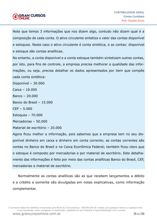 28 de 230
www.grancursosonline.com.br
CONTABILIDADE GERAL
Contas Contábeis
Prof. Claudio Zorzo
Note que temos 3 informações que nos dizem algo, contudo não dizem qual é a
composição de cada conta. O ativo circulante sintetiza o valor das contas disponível
e estoques. Neste caso o ativo circulante é conta sintética, e as contas: disponível
e estoque são contas analíticas.
No entanto, a conta disponível e a conta estoque também sintetizam outras contas,
por isto, para fins de controle, a empresa precisa melhorar a qualidade das infor-
mações, ou seja, precisa detalhar os dados apresentados por item que compõe
cada conta sintética:
Disponível – 30.000
Caixa – 10.000
Banco – 20.000
Banco do Brasil – 15.000
CEF – 5.000
Estoques – 70.000
Mercadorias – 50.000
Material de escritório – 20.000
Agora ficou melhor a informação, pois sabemos que a empresa tem no seu dis-
ponível dinheiro em caixa e dinheiro em conta corrente; as contas correntes são
contas no Banco do Brasil e na Caixa Econômica Federal; também ficou claro que
o estoque é composto por mercadorias e por material de escritório. Este detalha-
mento das informações é feito por meio das contas analíticas Banco do Brasil, CEF,
mercadorias e material de escritório.
Normalmente as contas analíticas são as que recebem lançamentos a débito
e a crédito e somente são divulgadas em notas explicativas, como informação
complementar.
O conteúdo deste livro eletrônico é licenciado para Nome do Concurseiro(a) - 000.000.000-00, vedada, por quaisquer meios e a qualquer título,
a sua reprodução, cópia, divulgação ou distribuição, sujeitando-se aos infratores à responsabilização civil e criminal.
 