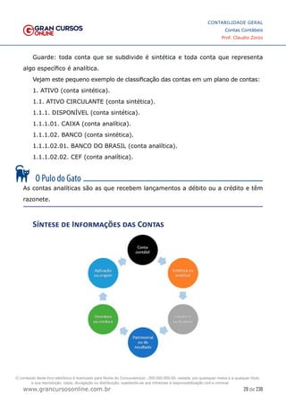 29 de 230
www.grancursosonline.com.br
CONTABILIDADE GERAL
Contas Contábeis
Prof. Claudio Zorzo
Guarde: toda conta que se subdivide é sintética e toda conta que representa
algo específico é analítica.
Vejam este pequeno exemplo de classificação das contas em um plano de contas:
1. ATIVO (conta sintética).
1.1. ATIVO CIRCULANTE (conta sintética).
1.1.1. DISPONÍVEL (conta sintética).
1.1.1.01. CAIXA (conta analítica).
1.1.1.02. BANCO (conta sintética).
1.1.1.02.01. BANCO DO BRASIL (conta analítica).
1.1.1.02.02. CEF (conta analítica).
As contas analíticas são as que recebem lançamentos a débito ou a crédito e têm
razonete.
Síntese de Informações das Contas
O conteúdo deste livro eletrônico é licenciado para Nome do Concurseiro(a) - 000.000.000-00, vedada, por quaisquer meios e a qualquer título,
a sua reprodução, cópia, divulgação ou distribuição, sujeitando-se aos infratores à responsabilização civil e criminal.
 