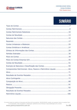 3 de 230
www.grancursosonline.com.br
CONTABILIDADE GERAL
Contas Contábeis
Prof. Claudio Zorzo
Tipos de Contas..........................................................................................7
Contas Patrimoniais.....................................................................................8
Contas Patrimoniais Redutoras....................................................................10
Contas de Resultado..................................................................................13
Natureza das Contas..................................................................................15
Razonete..................................................................................................17
Contas Unilaterais e Bilaterais.....................................................................25
Contas Sintéticas e Analíticas......................................................................27
Síntese de Informações das Contas..............................................................29
Partidas Dobradas.....................................................................................30
Plano de Contas........................................................................................39
Plano de Contas Empresa S/A.....................................................................45
Contas de Resultado..................................................................................51
Exemplo de Natureza e Classificação das Contas............................................55
Componentes Patrimoniais: Ativo, Passivo e Patrimônio Líquido.......................65
Ativo........................................................................................................71
Resultado de Eventos Passados...................................................................75
Ativo Contingente......................................................................................77
Composição do Ativo..................................................................................80
Passivo....................................................................................................91
Obrigação Presente....................................................................................92
Resultado de Eventos Passados...................................................................94
Patrimônio Líquido................................................................................... 106
O conteúdo deste livro eletrônico é licenciado para Nome do Concurseiro(a) - 000.000.000-00, vedada, por quaisquer meios e a qualquer título,
a sua reprodução, cópia, divulgação ou distribuição, sujeitando-se aos infratores à responsabilização civil e criminal.
 