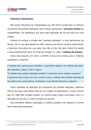 30 de 230
www.grancursosonline.com.br
CONTABILIDADE GERAL
Contas Contábeis
Prof. Claudio Zorzo
Partidas Dobradas
Não existe estudante de contabilidade que não tenha ouvido falar no famoso
mecanismo de partidas dobradas. Este método representa o princípio basilar da
contabilidade, ele estabelece que para toda aplicação de recurso deva ter uma
origem.
Embora se atribua a criação das “partidas dobradas” a Luca Bartolomeo de
Pacioli, com a sua obra datada de 1494, sabe-se que Pacioli somente sistematizou
e eternizou tal prática em sua obra, mas não a criou. Na obra, Pacioli faz alusão
a esse procedimento como “el modo de Vinegia” ou, seja, o método de Veneza.
Sobre este assunto, em 2015, o CESPE na prova de analista para a Telebras
questionou o seguinte:
A respeito das reservas que compõem o patrimônio líquido e do método das parti-
das dobradas, julgue o item a seguir.
“O método das partidas dobradas também é conhecido como método veneziano”.
A assertiva está correta, por isto, conclui-se que o método das partidas dobradas já
era prática dos comerciantes venezianos e Luca Pacioli somente o registrou.
Como resultado da aplicação do mecanismo de partidas dobradas, podemos
afirmar que para cada débito deve ter um crédito correspondente, e assim afirmar
que em cada fato contábil existem no mínimo duas contas envolvidas, uma é a
aplicação do recurso e a outra a origem do recurso.
Para identificar débitos (aplicação) e créditos (origem) nos registros é normal
fazer estas duas perguntas:
O conteúdo deste livro eletrônico é licenciado para Nome do Concurseiro(a) - 000.000.000-00, vedada, por quaisquer meios e a qualquer título,
a sua reprodução, cópia, divulgação ou distribuição, sujeitando-se aos infratores à responsabilização civil e criminal.
 