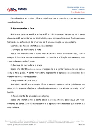 34 de 230
www.grancursosonline.com.br
CONTABILIDADE GERAL
Contas Contábeis
Prof. Claudio Zorzo
Para classificar as contas utilize o quadro acima apresentado com as contas e
sua classificação.
3. Compreender o fato
Nesta fase deve-se verificar o que está acontecendo com as contas; se o saldo
da conta está aumentando ou diminuindo, e por consequência qual é o impacto da
transação no patrimônio da empresa, se é uma aplicação ou uma origem.
Exemplos de fatos e identificação das contas:
1)	Compra de mercadoria à vista
Neste fato identificamos a conta mercadoria e a conta banco ou caixa, pois a
compra foi à vista. A conta mercadoria representa a aplicação dos recursos que
vieram da conta caixa/banco.
2)	Compra de mercadoria a prazo
Neste fato identificamos a conta mercadoria e a conta “fornecedores”, pois a
compra foi a prazo. A conta mercadoria representa a aplicação dos recursos que
vieram da conta “fornecedores”.
3)	Pagamento de uma dívida
Neste fato identificamos a conta dívida e a conta banco ou caixa, pois houve um
pagamento. A conta dívida é a aplicação dos recursos que vieram da conta caixa/
banco.
4)	Recebimento de um crédito de clientes
Neste fato identificamos a conta caixa e a conta cliente, pois houve um rece-
bimento de conta. A conta caixa/banco é a aplicação dos recursos que vieram da
conta cliente.
O conteúdo deste livro eletrônico é licenciado para Nome do Concurseiro(a) - 000.000.000-00, vedada, por quaisquer meios e a qualquer título,
a sua reprodução, cópia, divulgação ou distribuição, sujeitando-se aos infratores à responsabilização civil e criminal.
 
