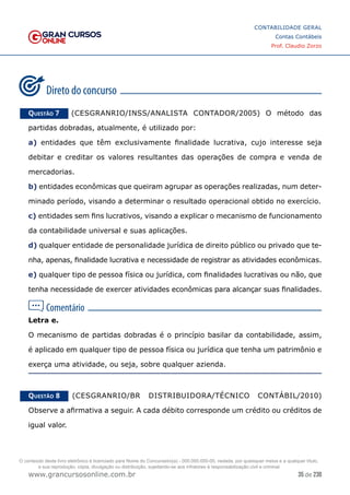 35 de 230
www.grancursosonline.com.br
CONTABILIDADE GERAL
Contas Contábeis
Prof. Claudio Zorzo
Questão 7    (CESGRANRIO/INSS/ANALISTA CONTADOR/2005) O método das
partidas dobradas, atualmente, é utilizado por:
a) entidades que têm exclusivamente finalidade lucrativa, cujo interesse seja
debitar e creditar os valores resultantes das operações de compra e venda de
mercadorias.
b) entidades econômicas que queiram agrupar as operações realizadas, num deter-
minado período, visando a determinar o resultado operacional obtido no exercício.
c) entidades sem fins lucrativos, visando a explicar o mecanismo de funcionamento
da contabilidade universal e suas aplicações.
d) qualquer entidade de personalidade jurídica de direito público ou privado que te-
nha, apenas, finalidade lucrativa e necessidade de registrar as atividades econômicas.
e) qualquer tipo de pessoa física ou jurídica, com finalidades lucrativas ou não, que
tenha necessidade de exercer atividades econômicas para alcançar suas finalidades.
Letra e.
O mecanismo de partidas dobradas é o princípio basilar da contabilidade, assim,
é aplicado em qualquer tipo de pessoa física ou jurídica que tenha um patrimônio e
exerça uma atividade, ou seja, sobre qualquer azienda.
Questão 8    (CESGRANRIO/BR DISTRIBUIDORA/TÉCNICO CONTÁBIL/2010)
Observe a afirmativa a seguir. A cada débito corresponde um crédito ou créditos de
igual valor.
O conteúdo deste livro eletrônico é licenciado para Nome do Concurseiro(a) - 000.000.000-00, vedada, por quaisquer meios e a qualquer título,
a sua reprodução, cópia, divulgação ou distribuição, sujeitando-se aos infratores à responsabilização civil e criminal.
 
