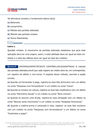 36 de 230
www.grancursosonline.com.br
CONTABILIDADE GERAL
Contas Contábeis
Prof. Claudio Zorzo
Tal afirmativa constitui o fundamento básico do(a)
a) Balancete.
b) Lançamento.
c) Método das partidas dobradas.
d) Método das partidas simples.
e) Teoria Materialista.
Letra c.
Questão simples. O  mecanismo de partidas dobradas estabelece que para toda
aplicação deve ter uma origem, assim, o total debitado deve ser igual ao total cre-
ditado e o total dos débitos deve ser igual ao total dos créditos.
Questão 9    (MOVENS/DNPM/TÉCNICO CONTÁBIL/2010/ADAPTADA) O método
das partidas dobradas prevê que cada registro de crédito deve ter, em contrapartida,
um registro de débito e vice-versa. A respeito desse método, assinale a opção
correta.
a) Quando um fornecedor é pago, registra-se esse fato diminutivo com um débito
na conta “Despesas com fornecedores” e um crédito na conta “Caixa”.
b) Quando se compra um veículo, registra-se esse fato modificativo com um débito
na conta “Patrimônio líquido” e um crédito na conta “Bens imóveis”.
c) Quando se assume uma dívida, registra-se essa obrigação com um débito na
conta “Bancos conta movimento” e um crédito na conta “Despesas financeiras”.
d) Quando a matéria-prima é comprada à vista, registra- se esse fato evolutivo
com um crédito na conta “Despesas com fornecedores” e um débito na conta
“Duplicatas a pagar”.
O conteúdo deste livro eletrônico é licenciado para Nome do Concurseiro(a) - 000.000.000-00, vedada, por quaisquer meios e a qualquer título,
a sua reprodução, cópia, divulgação ou distribuição, sujeitando-se aos infratores à responsabilização civil e criminal.
 
