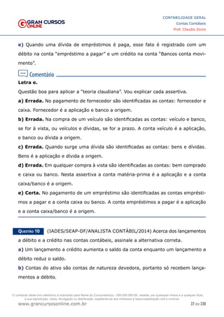 37 de 230
www.grancursosonline.com.br
CONTABILIDADE GERAL
Contas Contábeis
Prof. Claudio Zorzo
e) Quando uma dívida de empréstimos é paga, esse fato é registrado com um
débito na conta “empréstimo a pagar” e um crédito na conta “Bancos conta movi-
mento”.
Letra e.
Questão boa para aplicar a “teoria claudiana”. Vou explicar cada assertiva.
a) Errada. No pagamento de fornecedor são identificadas as contas: fornecedor e
caixa. Fornecedor é a aplicação e banco a origem.
b) Errada. Na compra de um veículo são identificadas as contas: veículo e banco,
se for à vista, ou veículos e dívidas, se for a prazo. A conta veículo é a aplicação,
e banco ou dívida a origem.
c) Errada. Quando surge uma dívida são identificadas as contas: bens e dívidas.
Bens é a aplicação e dívida a origem.
d) Errada. Em qualquer compra à vista são identificadas as contas: bem comprado
e caixa ou banco. Nesta assertiva a conta matéria-prima é a aplicação e a conta
caixa/banco é a origem.
e) Certa. No pagamento de um empréstimo são identificadas as contas emprésti-
mos a pagar e a conta caixa ou banco. A conta empréstimos a pagar é a aplicação
e a conta caixa/banco é a origem.
Questão 10    (IADES/SEAP-DF/ANALISTA CONTÁBIL/2014) Acerca dos lançamentos
a débito e a crédito nas contas contábeis, assinale a alternativa correta.
a) Um lançamento a crédito aumenta o saldo da conta enquanto um lançamento a
débito reduz o saldo.
b) Contas do ativo são contas de natureza devedora, portanto só recebem lança-
mentos a débito.
O conteúdo deste livro eletrônico é licenciado para Nome do Concurseiro(a) - 000.000.000-00, vedada, por quaisquer meios e a qualquer título,
a sua reprodução, cópia, divulgação ou distribuição, sujeitando-se aos infratores à responsabilização civil e criminal.
 