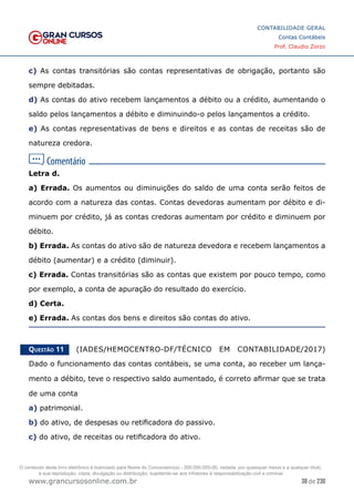 38 de 230
www.grancursosonline.com.br
CONTABILIDADE GERAL
Contas Contábeis
Prof. Claudio Zorzo
c) As contas transitórias são contas representativas de obrigação, portanto são
sempre debitadas.
d) As contas do ativo recebem lançamentos a débito ou a crédito, aumentando o
saldo pelos lançamentos a débito e diminuindo-o pelos lançamentos a crédito.
e) As contas representativas de bens e direitos e as contas de receitas são de
natureza credora.
Letra d.
a) Errada. Os aumentos ou diminuições do saldo de uma conta serão feitos de
acordo com a natureza das contas. Contas devedoras aumentam por débito e di-
minuem por crédito, já as contas credoras aumentam por crédito e diminuem por
débito.
b) Errada. As contas do ativo são de natureza devedora e recebem lançamentos a
débito (aumentar) e a crédito (diminuir).
c) Errada. Contas transitórias são as contas que existem por pouco tempo, como
por exemplo, a conta de apuração do resultado do exercício.
d) Certa.
e) Errada. As contas dos bens e direitos são contas do ativo.
Questão 11    (IADES/HEMOCENTRO-DF/TÉCNICO EM CONTABILIDADE/2017)
Dado o funcionamento das contas contábeis, se uma conta, ao receber um lança-
mento a débito, teve o respectivo saldo aumentado, é correto afirmar que se trata
de uma conta
a) patrimonial.
b) do ativo, de despesas ou retificadora do passivo.
c) do ativo, de receitas ou retificadora do ativo.
O conteúdo deste livro eletrônico é licenciado para Nome do Concurseiro(a) - 000.000.000-00, vedada, por quaisquer meios e a qualquer título,
a sua reprodução, cópia, divulgação ou distribuição, sujeitando-se aos infratores à responsabilização civil e criminal.
 
