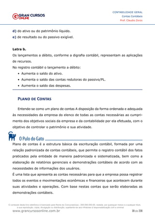 39 de 230
www.grancursosonline.com.br
CONTABILIDADE GERAL
Contas Contábeis
Prof. Claudio Zorzo
d) do ativo ou do patrimônio líquido.
e) de resultado ou do passivo exigível.
Letra b.
Os lançamentos a débito, conforme a digrafia contábil, representam as aplicações
de recursos.
No registro contábil o lançamento a débito:
•	 Aumenta o saldo do ativo.
•	 Aumenta o saldo das contas redutoras do passivo/PL.
•	 Aumenta o saldo das despesas.
Plano de Contas
Entende-se como um plano de contas A disposição da forma ordenada e adequada
às necessidades da empresa do elenco de todas as contas necessárias ao cumpri-
mento dos objetivos sociais da empresa e da contabilidade por ela efetuada, com o
objetivo de controlar o patrimônio e sua atividade.
Plano de contas é a estrutura básica da escrituração contábil, formada por uma
relação padronizada de contas contábeis, que permite o registro contábil dos fatos
praticados pela entidade de maneira padronizada e sistematizada, bem como a
elaboração de relatórios gerenciais e demonstrações contábeis de acordo com as
necessidades de informações dos usuários.
É uma lista que apresenta as contas necessárias para que a empresa possa registrar
todos os eventos e movimentações econômicas e financeiras que acontecem durante
suas atividades e operações. Com base nestas contas que serão elaboradas as
demonstrações contábeis.
O conteúdo deste livro eletrônico é licenciado para Nome do Concurseiro(a) - 000.000.000-00, vedada, por quaisquer meios e a qualquer título,
a sua reprodução, cópia, divulgação ou distribuição, sujeitando-se aos infratores à responsabilização civil e criminal.
 