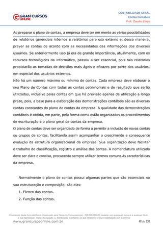40 de 230
www.grancursosonline.com.br
CONTABILIDADE GERAL
Contas Contábeis
Prof. Claudio Zorzo
Ao preparar o plano de contas, a empresa deve ter em mente as várias possibilidades
de relatórios gerenciais internos e relatórios para uso externo e, dessa maneira,
prever as contas de acordo com as necessidades das informações dos diversos
usuários. Se anteriormente isso já era de grande importância, atualmente, com os
recursos tecnológicos da informática, passou a ser essencial, pois tais relatórios
propiciarão as tomadas de decisões mais ágeis e eficazes por parte dos usuários,
em especial dos usuários externos.
Não há um número máximo ou mínimo de contas. Cada empresa deve elaborar o
seu Plano de Contas com todas as contas patrimoniais e de resultado que serão
utilizadas, inclusive pelas contas em que há previsão apenas de utilização a longo
prazo, pois, a base para a elaboração das demonstrações contábeis são as diversas
contas constantes do plano de contas da empresa. A qualidade das demonstrações
contábeis é obtida, em parte, pela forma como estão organizados os procedimentos
de escrituração e o plano geral de contas da empresa.
O plano de contas deve ser organizado de forma a permitir a inclusão de novas contas
ou grupos de contas, facilitando assim acompanhar o crescimento e consequente
evolução da estrutura organizacional da empresa. Sua organização deve facilitar
o trabalho de classificação, registro e análise das contas. A nomenclatura utilizada
deve ser clara e concisa, procurando sempre utilizar termos comuns às características
da empresa.
Normalmente o plano de contas possui algumas partes que são essenciais na
sua estruturação e composição, são elas:
1. Elenco das contas.
2. Função das contas.
O conteúdo deste livro eletrônico é licenciado para Nome do Concurseiro(a) - 000.000.000-00, vedada, por quaisquer meios e a qualquer título,
a sua reprodução, cópia, divulgação ou distribuição, sujeitando-se aos infratores à responsabilização civil e criminal.
 