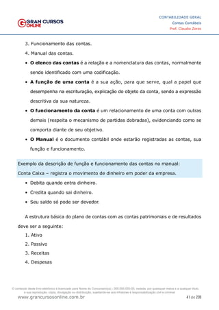 41 de 230
www.grancursosonline.com.br
CONTABILIDADE GERAL
Contas Contábeis
Prof. Claudio Zorzo
3. Funcionamento das contas.
4. Manual das contas.
•	 O elenco das contas é a relação e a nomenclatura das contas, normalmente
sendo identificado com uma codificação.
•	 A função de uma conta é a sua ação, para que serve, qual a papel que
desempenha na escrituração, explicação do objeto da conta, sendo a expressão
descritiva da sua natureza.
•	 O funcionamento da conta é um relacionamento de uma conta com outras
demais (respeita o mecanismo de partidas dobradas), evidenciando como se
comporta diante de seu objetivo.
•	 O Manual é o documento contábil onde estarão registradas as contas, sua
função e funcionamento.
Exemplo da descrição de função e funcionamento das contas no manual:
Conta Caixa – registra o movimento de dinheiro em poder da empresa.
•	 Debita quando entra dinheiro.
•	 Credita quando sai dinheiro.
•	 Seu saldo só pode ser devedor.
A estrutura básica do plano de contas com as contas patrimoniais e de resultados
deve ser a seguinte:
1. Ativo
2. Passivo
3. Receitas
4. Despesas
O conteúdo deste livro eletrônico é licenciado para Nome do Concurseiro(a) - 000.000.000-00, vedada, por quaisquer meios e a qualquer título,
a sua reprodução, cópia, divulgação ou distribuição, sujeitando-se aos infratores à responsabilização civil e criminal.
 