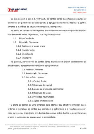 42 de 230
www.grancursosonline.com.br
CONTABILIDADE GERAL
Contas Contábeis
Prof. Claudio Zorzo
De acordo com a Lei n. 6.404/1976, as contas serão classificadas segundo os
elementos do patrimônio que registrem, e agrupadas de modo a facilitar o conhe-
cimento e a análise da situação financeira da companhia.
No ativo, as contas serão dispostas em ordem decrescentes do grau de liquidez
dos elementos nelas registrados, nos seguintes grupos:
1.1	 Ativo Circulante
1.2	 Ativo Não Circulante
1.2.1	Realizável a longo prazo
1.2.2	Investimentos
1.2.3	Imobilizado
1.2.4	Intangível
No passivo, por sua vez, as contas serão dispostas em ordem decrescentes de
exigibilidade, apresentando o seguinte agrupamento:
2.1 Passivo Circulante
2.2 Passivo Não Circulante
2.3 Patrimônio Líquido
2.3.1 Capital Social
2.3.2 Reservas de capital
2.3.3 Ajuste da avaliação patrimonial
2.3.4 Reservas de lucros
2.3.5 Prejuízos Acumulados
2.3.6 Ações em tesouraria
O plano de contas de uma empresa para atender seu objetivo principal, que é
ordenar e formalizar as contas que compõem o patrimônio e o resultado do exer-
cício, deverá ser organizado em dígitos das contas, estes dígitos representaram os
grupos e subgrupos de acordo com a necessidade.
O conteúdo deste livro eletrônico é licenciado para Nome do Concurseiro(a) - 000.000.000-00, vedada, por quaisquer meios e a qualquer título,
a sua reprodução, cópia, divulgação ou distribuição, sujeitando-se aos infratores à responsabilização civil e criminal.
 