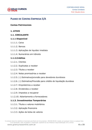 45 de 230
www.grancursosonline.com.br
CONTABILIDADE GERAL
Contas Contábeis
Prof. Claudio Zorzo
Plano de Contas Empresa S/A
Contas Patrimoniais
1. ATIVO
1.1. CIRCULANTE
1.1.1 Disponível
1.1.1.1. Caixa
1.1.1.2. Bancos
1.1.1.3. Aplicações de liquidez imediata
1.1.1.4. Numerários em trânsito
1.1.2.Créditos
1.1.2.1. Clientes
1.1.2.2. Duplicatas a receber
1.1.2.3. Títulos a receber
1.1.2.4. Notas promissórias a receber
1.1.2.5. (-) Estimativa/provisão para devedores duvidosos
1.1.2.6. (-) Estimativa/Provisão para crédito de liquidação duvidosa
1.1.2.7. Empréstimos a receber
1.1.2.8. Dividendos a receber
1.1.2.9. Impostos a recuperar
1.1.2.10. Adiantamento a fornecedores
1.1.3. Investimentos Temporários
1.1.3.1. Títulos e valores mobiliários
1.1.3.2. Aplicação financeira
1.1.3.3. Ações da bolsa de valores
O conteúdo deste livro eletrônico é licenciado para Nome do Concurseiro(a) - 000.000.000-00, vedada, por quaisquer meios e a qualquer título,
a sua reprodução, cópia, divulgação ou distribuição, sujeitando-se aos infratores à responsabilização civil e criminal.
 
