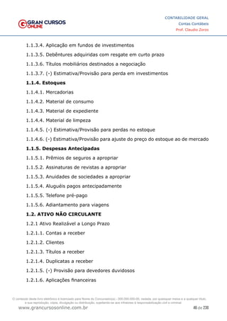 46 de 230
www.grancursosonline.com.br
CONTABILIDADE GERAL
Contas Contábeis
Prof. Claudio Zorzo
1.1.3.4. Aplicação em fundos de investimentos
1.1.3.5. Debêntures adquiridas com resgate em curto prazo
1.1.3.6. Títulos mobiliários destinados a negociação
1.1.3.7. (-) Estimativa/Provisão para perda em investimentos
1.1.4. Estoques
1.1.4.1. Mercadorias
1.1.4.2. Material de consumo
1.1.4.3. Material de expediente
1.1.4.4. Material de limpeza
1.1.4.5. (-) Estimativa/Provisão para perdas no estoque
1.1.4.6. (-) Estimativa/Provisão para ajuste do preço do estoque ao de mercado
1.1.5. Despesas Antecipadas
1.1.5.1. Prêmios de seguros a apropriar
1.1.5.2. Assinaturas de revistas a apropriar
1.1.5.3. Anuidades de sociedades a apropriar
1.1.5.4. Aluguéis pagos antecipadamente
1.1.5.5. Telefone pré-pago
1.1.5.6. Adiantamento para viagens
1.2. ATIVO NÃO CIRCULANTE
1.2.1 Ativo Realizável a Longo Prazo
1.2.1.1. Contas a receber
1.2.1.2. Clientes
1.2.1.3. Títulos a receber
1.2.1.4. Duplicatas a receber
1.2.1.5. (-) Provisão para devedores duvidosos
1.2.1.6. Aplicações financeiras
O conteúdo deste livro eletrônico é licenciado para Nome do Concurseiro(a) - 000.000.000-00, vedada, por quaisquer meios e a qualquer título,
a sua reprodução, cópia, divulgação ou distribuição, sujeitando-se aos infratores à responsabilização civil e criminal.
 