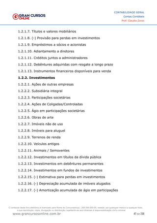 47 de 230
www.grancursosonline.com.br
CONTABILIDADE GERAL
Contas Contábeis
Prof. Claudio Zorzo
1.2.1.7. Títulos e valores mobiliários
1.2.1.8. (-) Provisão para perdas em investimentos
1.2.1.9. Empréstimos a sócios e acionistas
1.2.1.10. Adiantamento a diretores
1.2.1.11. Créditos juntos a administradores
1.2.1.12. Debêntures adquiridas com resgate a longo prazo
1.2.1.13. Instrumentos financeiros disponíveis para venda
1.2.2. Investimentos
1.2.2.1. Ações de outras empresas
1.2.2.2. Subsidiária integral
1.2.2.3. Participações societárias
1.2.2.4. Ações de Coligadas/Controladas
1.2.2.5. Ágio em participações societárias
1.2.2.6. Obras de arte
1.2.2.7. Imóveis não de uso
1.2.2.8. Imóveis para aluguel
1.2.2.9. Terrenos de renda
1.2.2.10. Veículos antigos
1.2.2.11. Animais / Semoventes
1.2.2.12. Investimentos em títulos da dívida pública
1.2.2.13. Investimentos em debêntures permanentes
1.2.2.14. Investimentos em fundos de investimentos
1.2.2.15. (-) Estimativa para perdas em investimentos
1.2.2.16. (-) Depreciação acumulada de imóveis alugados
1.2.2.17. (-) Amortização acumulada de ágio em participações
O conteúdo deste livro eletrônico é licenciado para Nome do Concurseiro(a) - 000.000.000-00, vedada, por quaisquer meios e a qualquer título,
a sua reprodução, cópia, divulgação ou distribuição, sujeitando-se aos infratores à responsabilização civil e criminal.
 