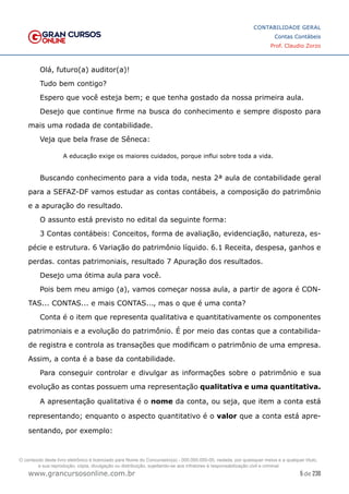 5 de 230
www.grancursosonline.com.br
CONTABILIDADE GERAL
Contas Contábeis
Prof. Claudio Zorzo
Olá, futuro(a) auditor(a)!
Tudo bem contigo?
Espero que você esteja bem; e que tenha gostado da nossa primeira aula.
Desejo que continue firme na busca do conhecimento e sempre disposto para
mais uma rodada de contabilidade.
Veja que bela frase de Sêneca:
A educação exige os maiores cuidados, porque influi sobre toda a vida.
Buscando conhecimento para a vida toda, nesta 2ª aula de contabilidade geral
para a SEFAZ-DF vamos estudar as contas contábeis, a composição do patrimônio
e a apuração do resultado.
O assunto está previsto no edital da seguinte forma:
3 Contas contábeis: Conceitos, forma de avaliação, evidenciação, natureza, es-
pécie e estrutura. 6 Variação do patrimônio líquido. 6.1 Receita, despesa, ganhos e
perdas. contas patrimoniais, resultado 7 Apuração dos resultados.
Desejo uma ótima aula para você.
Pois bem meu amigo (a), vamos começar nossa aula, a partir de agora é CON-
TAS... CONTAS... e mais CONTAS..., mas o que é uma conta?
Conta é o item que representa qualitativa e quantitativamente os componentes
patrimoniais e a evolução do patrimônio. É por meio das contas que a contabilida-
de registra e controla as transações que modificam o patrimônio de uma empresa.
Assim, a conta é a base da contabilidade.
Para conseguir controlar e divulgar as informações sobre o patrimônio e sua
evolução as contas possuem uma representação qualitativa e uma quantitativa.
A apresentação qualitativa é o nome da conta, ou seja, que item a conta está
representando; enquanto o aspecto quantitativo é o valor que a conta está apre-
sentando, por exemplo:
O conteúdo deste livro eletrônico é licenciado para Nome do Concurseiro(a) - 000.000.000-00, vedada, por quaisquer meios e a qualquer título,
a sua reprodução, cópia, divulgação ou distribuição, sujeitando-se aos infratores à responsabilização civil e criminal.
 