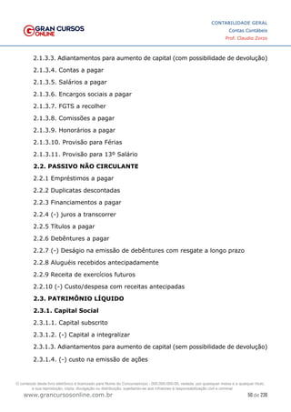 50 de 230
www.grancursosonline.com.br
CONTABILIDADE GERAL
Contas Contábeis
Prof. Claudio Zorzo
2.1.3.3. Adiantamentos para aumento de capital (com possibilidade de devolução)
2.1.3.4. Contas a pagar
2.1.3.5. Salários a pagar
2.1.3.6. Encargos sociais a pagar
2.1.3.7. FGTS a recolher
2.1.3.8. Comissões a pagar
2.1.3.9. Honorários a pagar
2.1.3.10. Provisão para Férias
2.1.3.11. Provisão para 13º Salário
2.2. PASSIVO NÃO CIRCULANTE
2.2.1 Empréstimos a pagar
2.2.2 Duplicatas descontadas
2.2.3 Financiamentos a pagar
2.2.4 (-) juros a transcorrer
2.2.5 Títulos a pagar
2.2.6 Debêntures a pagar
2.2.7 (-) Deságio na emissão de debêntures com resgate a longo prazo
2.2.8 Aluguéis recebidos antecipadamente
2.2.9 Receita de exercícios futuros
2.2.10 (-) Custo/despesa com receitas antecipadas
2.3. PATRIMÔNIO LÍQUIDO
2.3.1. Capital Social
2.3.1.1. Capital subscrito
2.3.1.2. (-) Capital a integralizar
2.3.1.3. Adiantamentos para aumento de capital (sem possibilidade de devolução)
2.3.1.4. (-) custo na emissão de ações
O conteúdo deste livro eletrônico é licenciado para Nome do Concurseiro(a) - 000.000.000-00, vedada, por quaisquer meios e a qualquer título,
a sua reprodução, cópia, divulgação ou distribuição, sujeitando-se aos infratores à responsabilização civil e criminal.
 