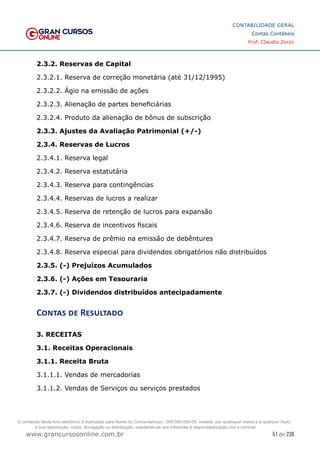51 de 230
www.grancursosonline.com.br
CONTABILIDADE GERAL
Contas Contábeis
Prof. Claudio Zorzo
2.3.2. Reservas de Capital
2.3.2.1. Reserva de correção monetária (até 31/12/1995)
2.3.2.2. Ágio na emissão de ações
2.3.2.3. Alienação de partes beneficiárias
2.3.2.4. Produto da alienação de bônus de subscrição
2.3.3. Ajustes da Avaliação Patrimonial (+/-)
2.3.4. Reservas de Lucros
2.3.4.1. Reserva legal
2.3.4.2. Reserva estatutária
2.3.4.3. Reserva para contingências
2.3.4.4. Reservas de lucros a realizar
2.3.4.5. Reserva de retenção de lucros para expansão
2.3.4.6. Reserva de incentivos fiscais
2.3.4.7. Reserva de prêmio na emissão de debêntures
2.3.4.8. Reserva especial para dividendos obrigatórios não distribuídos
2.3.5. (-) Prejuízos Acumulados
2.3.6. (-) Ações em Tesouraria
2.3.7. (-) Dividendos distribuídos antecipadamente
Contas de Resultado
3. RECEITAS
3.1. Receitas Operacionais
3.1.1. Receita Bruta
3.1.1.1. Vendas de mercadorias
3.1.1.2. Vendas de Serviços ou serviços prestados
O conteúdo deste livro eletrônico é licenciado para Nome do Concurseiro(a) - 000.000.000-00, vedada, por quaisquer meios e a qualquer título,
a sua reprodução, cópia, divulgação ou distribuição, sujeitando-se aos infratores à responsabilização civil e criminal.
 