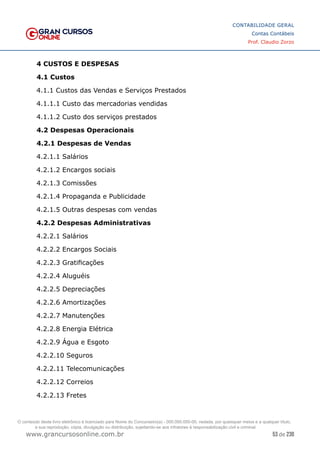 53 de 230
www.grancursosonline.com.br
CONTABILIDADE GERAL
Contas Contábeis
Prof. Claudio Zorzo
4 CUSTOS E DESPESAS
4.1 Custos
4.1.1 Custos das Vendas e Serviços Prestados
4.1.1.1 Custo das mercadorias vendidas
4.1.1.2 Custo dos serviços prestados
4.2 Despesas Operacionais
4.2.1 Despesas de Vendas
4.2.1.1 Salários
4.2.1.2 Encargos sociais
4.2.1.3 Comissões
4.2.1.4 Propaganda e Publicidade
4.2.1.5 Outras despesas com vendas
4.2.2 Despesas Administrativas
4.2.2.1 Salários
4.2.2.2 Encargos Sociais
4.2.2.3 Gratificações
4.2.2.4 Aluguéis
4.2.2.5 Depreciações
4.2.2.6 Amortizações
4.2.2.7 Manutenções
4.2.2.8 Energia Elétrica
4.2.2.9 Água e Esgoto
4.2.2.10 Seguros
4.2.2.11 Telecomunicações
4.2.2.12 Correios
4.2.2.13 Fretes
O conteúdo deste livro eletrônico é licenciado para Nome do Concurseiro(a) - 000.000.000-00, vedada, por quaisquer meios e a qualquer título,
a sua reprodução, cópia, divulgação ou distribuição, sujeitando-se aos infratores à responsabilização civil e criminal.
 