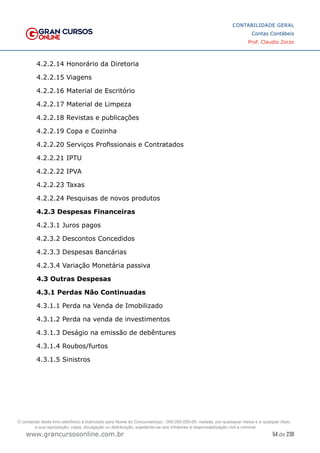 54 de 230
www.grancursosonline.com.br
CONTABILIDADE GERAL
Contas Contábeis
Prof. Claudio Zorzo
4.2.2.14 Honorário da Diretoria
4.2.2.15 Viagens
4.2.2.16 Material de Escritório
4.2.2.17 Material de Limpeza
4.2.2.18 Revistas e publicações
4.2.2.19 Copa e Cozinha
4.2.2.20 Serviços Profissionais e Contratados
4.2.2.21 IPTU
4.2.2.22 IPVA
4.2.2.23 Taxas
4.2.2.24 Pesquisas de novos produtos
4.2.3 Despesas Financeiras
4.2.3.1 Juros pagos
4.2.3.2 Descontos Concedidos
4.2.3.3 Despesas Bancárias
4.2.3.4 Variação Monetária passiva
4.3 Outras Despesas
4.3.1 Perdas Não Continuadas
4.3.1.1 Perda na Venda de Imobilizado
4.3.1.2 Perda na venda de investimentos
4.3.1.3 Deságio na emissão de debêntures
4.3.1.4 Roubos/furtos
4.3.1.5 Sinistros
O conteúdo deste livro eletrônico é licenciado para Nome do Concurseiro(a) - 000.000.000-00, vedada, por quaisquer meios e a qualquer título,
a sua reprodução, cópia, divulgação ou distribuição, sujeitando-se aos infratores à responsabilização civil e criminal.
 