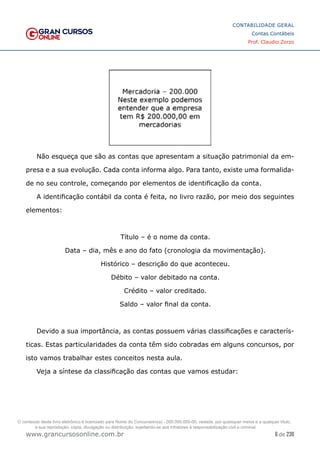 6 de 230
www.grancursosonline.com.br
CONTABILIDADE GERAL
Contas Contábeis
Prof. Claudio Zorzo
Não esqueça que são as contas que apresentam a situação patrimonial da em-
presa e a sua evolução. Cada conta informa algo. Para tanto, existe uma formalida-
de no seu controle, começando por elementos de identificação da conta.
A identificação contábil da conta é feita, no livro razão, por meio dos seguintes
elementos:
Título – é o nome da conta.
Data – dia, mês e ano do fato (cronologia da movimentação).
Histórico – descrição do que aconteceu.
Débito – valor debitado na conta.
Crédito – valor creditado.
Saldo – valor final da conta.
Devido a sua importância, as contas possuem várias classificações e caracterís-
ticas. Estas particularidades da conta têm sido cobradas em alguns concursos, por
isto vamos trabalhar estes conceitos nesta aula.
Veja a síntese da classificação das contas que vamos estudar:
O conteúdo deste livro eletrônico é licenciado para Nome do Concurseiro(a) - 000.000.000-00, vedada, por quaisquer meios e a qualquer título,
a sua reprodução, cópia, divulgação ou distribuição, sujeitando-se aos infratores à responsabilização civil e criminal.
 