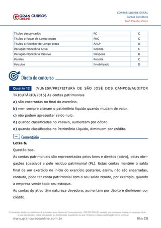 60 de 230
www.grancursosonline.com.br
CONTABILIDADE GERAL
Contas Contábeis
Prof. Claudio Zorzo
Títulos descontados PC C
Títulos a Pagar de Longo prazo PNC C
Títulos a Receber de Longo prazo ARLP D
Variação Monetária Ativa Receita C
Variação Monetária Passiva Despesa D
Vendas Receita C
Veículos Imobilizado D
Questão 12    (VUNESP/PREFEITURA DE SÃO JOSÉ DOS CAMPOS/AUDITOR
TRIBUTÁRIO/2015) As contas patrimoniais
a) são encerradas no final do exercício.
b) nem sempre alteram o patrimônio líquido quando mudam de valor.
c) não podem apresentar saldo nulo.
d) quando classificadas no Passivo, aumentam por débito
e) quando classificadas no Patrimônio Líquido, diminuem por crédito.
Letra b.
Questão boa.
As contas patrimoniais são representadas pelos bens e direitos (ativo), pelas obri-
gações (passivo) e pelo resíduo patrimonial (PL). Estas contas mantêm o saldo
final de um exercício no início do exercício posterior, assim, não são encerradas,
contudo, pode ter conta patrimonial com o seu saldo zerado, por exemplo, quando
a empresa vende todo seu estoque.
As contas do ativo têm natureza devedora, aumentam por débito e diminuem por
crédito.
O conteúdo deste livro eletrônico é licenciado para Nome do Concurseiro(a) - 000.000.000-00, vedada, por quaisquer meios e a qualquer título,
a sua reprodução, cópia, divulgação ou distribuição, sujeitando-se aos infratores à responsabilização civil e criminal.
 