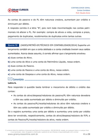 61 de 230
www.grancursosonline.com.br
CONTABILIDADE GERAL
Contas Contábeis
Prof. Claudio Zorzo
As contas do passivo e do PL têm natureza credora, aumentam por crédito e
diminuem por débito.
A resposta correta é a letra “B”, pois nem toda movimentação nas contas patri-
moniais irá alterar o PL. Por exemplo: compra de ativos a vista, compras a prazo,
pagamento de duplicatas, recebimentos de duplicatas entre tantas outras.
Questão 13    (IADES/METRÔ-DF/TÉCNICO EM CONTABILIDADE/2014) Suponha um
lançamento contábil em que a conta debitada e a conta creditada tiveram seus saldos
aumentados. Acerca desse assunto, é correto afirmar que o lançamento envolveu
a) duas contas do Ativo.
b) uma conta do Ativo e uma conta do Patrimônio Líquido, nessa ordem.
c) duas contas do Passivo.
d) uma conta do Passivo e uma conta do Ativo, nessa ordem.
e) uma conta de Despesa e uma conta do Ativo, nessa ordem.
Letra b.
Para responder à questão basta lembrar o mecanismo de débito e crédito das
contas:
•	 As contas do ativo/despesa/redutoras do passivo/PL têm natureza devedora
e têm seu saldo aumentado por débito e diminuído por crédito.
•	 As contas do passivo/PL/receita/redutoras do ativo têm natureza credora e
têm seu saldo aumentado por crédito e diminuído por débito.
Se o registro aumentou uma conta por débito e aumentou uma conta por crédito
deve ter envolvido, respectivamente, contas do ativo/despesa/redutora do P/PL e
contas do Passivo/PL/receita/redutora do ativo, nesta ordem.
O conteúdo deste livro eletrônico é licenciado para Nome do Concurseiro(a) - 000.000.000-00, vedada, por quaisquer meios e a qualquer título,
a sua reprodução, cópia, divulgação ou distribuição, sujeitando-se aos infratores à responsabilização civil e criminal.
 