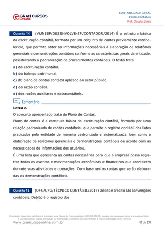 62 de 230
www.grancursosonline.com.br
CONTABILIDADE GERAL
Contas Contábeis
Prof. Claudio Zorzo
Questão 14    (VUNESP/DESENVOLVE-SP/CONTADOR/2014) É a estrutura básica
da escrituração contábil, formada por um conjunto de contas previamente estabe-
lecido, que permite obter as informações necessárias à elaboração de relatórios
gerenciais e demonstrações contábeis conforme as características gerais da entidade,
possibilitando a padronização de procedimentos contábeis. O texto trata
a) da escrituração contábil.
b) do balanço patrimonial.
c) do plano de contas contábil aplicado ao setor público.
d) do razão contábil.
e) dos razões auxiliares e extracontábeis.
Letra c.
O conceito apresentado trata do Plano de Contas.
Plano de contas é a estrutura básica da escrituração contábil, formada por uma
relação padronizada de contas contábeis, que permite o registro contábil dos fatos
praticados pela entidade de maneira padronizada e sistematizada, bem como a
elaboração de relatórios gerenciais e demonstrações contábeis de acordo com as
necessidades de informações dos usuários.
É uma lista que apresenta as contas necessárias para que a empresa possa regis-
trar todos os eventos e movimentações econômicas e financeiras que acontecem
durante suas atividades e operações. Com base nestas contas que serão elabora-
das as demonstrações contábeis.
Questão 15    (UFG/UFG/TÉCNICO CONTÁBIL/2017) Débito e crédito são convenções
contábeis. Débito é o registro dos
O conteúdo deste livro eletrônico é licenciado para Nome do Concurseiro(a) - 000.000.000-00, vedada, por quaisquer meios e a qualquer título,
a sua reprodução, cópia, divulgação ou distribuição, sujeitando-se aos infratores à responsabilização civil e criminal.
 