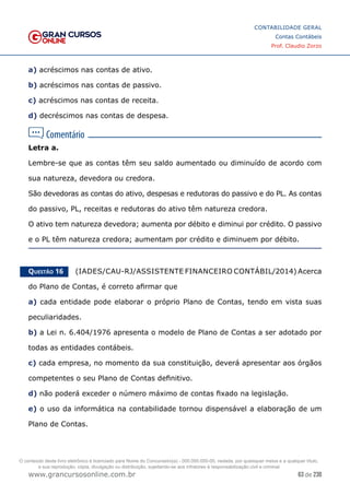 63 de 230
www.grancursosonline.com.br
CONTABILIDADE GERAL
Contas Contábeis
Prof. Claudio Zorzo
a) acréscimos nas contas de ativo.
b) acréscimos nas contas de passivo.
c) acréscimos nas contas de receita.
d) decréscimos nas contas de despesa.
Letra a.
Lembre-se que as contas têm seu saldo aumentado ou diminuído de acordo com
sua natureza, devedora ou credora.
São devedoras as contas do ativo, despesas e redutoras do passivo e do PL. As contas
do passivo, PL, receitas e redutoras do ativo têm natureza credora.
O ativo tem natureza devedora; aumenta por débito e diminui por crédito. O passivo
e o PL têm natureza credora; aumentam por crédito e diminuem por débito.
Questão 16    (IADES/CAU-RJ/ASSISTENTE FINANCEIRO CONTÁBIL/2014) Acerca
do Plano de Contas, é correto afirmar que
a) cada entidade pode elaborar o próprio Plano de Contas, tendo em vista suas
peculiaridades.
b) a Lei n. 6.404/1976 apresenta o modelo de Plano de Contas a ser adotado por
todas as entidades contábeis.
c) cada empresa, no momento da sua constituição, deverá apresentar aos órgãos
competentes o seu Plano de Contas definitivo.
d) não poderá exceder o número máximo de contas fixado na legislação.
e) o uso da informática na contabilidade tornou dispensável a elaboração de um
Plano de Contas.
O conteúdo deste livro eletrônico é licenciado para Nome do Concurseiro(a) - 000.000.000-00, vedada, por quaisquer meios e a qualquer título,
a sua reprodução, cópia, divulgação ou distribuição, sujeitando-se aos infratores à responsabilização civil e criminal.
 