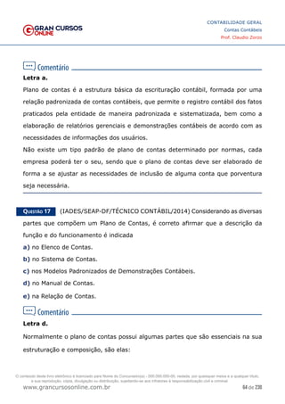 64 de 230
www.grancursosonline.com.br
CONTABILIDADE GERAL
Contas Contábeis
Prof. Claudio Zorzo
Letra a.
Plano de contas é a estrutura básica da escrituração contábil, formada por uma
relação padronizada de contas contábeis, que permite o registro contábil dos fatos
praticados pela entidade de maneira padronizada e sistematizada, bem como a
elaboração de relatórios gerenciais e demonstrações contábeis de acordo com as
necessidades de informações dos usuários.
Não existe um tipo padrão de plano de contas determinado por normas, cada
empresa poderá ter o seu, sendo que o plano de contas deve ser elaborado de
forma a se ajustar as necessidades de inclusão de alguma conta que porventura
seja necessária.
Questão 17    (IADES/SEAP-DF/TÉCNICO CONTÁBIL/2014) Considerando as diversas
partes que compõem um Plano de Contas, é correto afirmar que a descrição da
função e do funcionamento é indicada
a) no Elenco de Contas.
b) no Sistema de Contas.
c) nos Modelos Padronizados de Demonstrações Contábeis.
d) no Manual de Contas.
e) na Relação de Contas.
Letra d.
Normalmente o plano de contas possui algumas partes que são essenciais na sua
estruturação e composição, são elas:
O conteúdo deste livro eletrônico é licenciado para Nome do Concurseiro(a) - 000.000.000-00, vedada, por quaisquer meios e a qualquer título,
a sua reprodução, cópia, divulgação ou distribuição, sujeitando-se aos infratores à responsabilização civil e criminal.
 