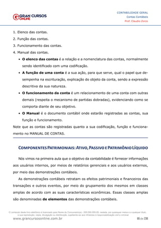65 de 230
www.grancursosonline.com.br
CONTABILIDADE GERAL
Contas Contábeis
Prof. Claudio Zorzo
1. Elenco das contas.
2. Função das contas.
3. Funcionamento das contas.
4. Manual das contas.
•	 O elenco das contas é a relação e a nomenclatura das contas, normalmente
sendo identificado com uma codificação.
•	 A função de uma conta é a sua ação, para que serve, qual o papel que de-
sempenha na escrituração, explicação do objeto da conta, sendo a expressão
descritiva da sua natureza.
•	 O funcionamento da conta é um relacionamento de uma conta com outras
demais (respeita o mecanismo de partidas dobradas), evidenciando como se
comporta diante de seu objetivo.
•	 O Manual é o documento contábil onde estarão registradas as contas, sua
função e funcionamento.
Note que as contas são registradas quanto a sua codificação, função e funciona-
mento no MANUAL DE CONTAS.
ComponentesPatrimoniais:Ativo,PassivoePatrimônioLíquido
Nós vimos na primeira aula que o objetivo da contabilidade é fornecer informações
aos usuários internos, por meios de relatórios gerenciais e aos usuários externos,
por meio das demonstrações contábeis.
As demonstrações contábeis retratam os efeitos patrimoniais e financeiros das
transações e outros eventos, por meio do grupamento dos mesmos em classes
amplas de acordo com as suas características econômicas. Essas classes amplas
são denominadas de elementos das demonstrações contábeis.
O conteúdo deste livro eletrônico é licenciado para Nome do Concurseiro(a) - 000.000.000-00, vedada, por quaisquer meios e a qualquer título,
a sua reprodução, cópia, divulgação ou distribuição, sujeitando-se aos infratores à responsabilização civil e criminal.
 