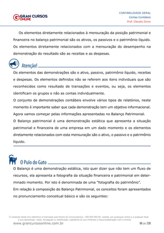 66 de 230
www.grancursosonline.com.br
CONTABILIDADE GERAL
Contas Contábeis
Prof. Claudio Zorzo
Os elementos diretamente relacionados à mensuração da posição patrimonial e
financeira no balanço patrimonial são os ativos, os passivos e o patrimônio líquido.
Os elementos diretamente relacionados com a mensuração do desempenho na
demonstração do resultado são as receitas e as despesas.
Os elementos das demonstrações são o ativo, passivo, patrimônio líquido, receitas
e despesas. Os elementos definidos não se referem aos itens individuais que são
reconhecidos como resultado de transações e eventos, ou seja, os elementos
identificam os grupos e não as contas individualmente.
O conjunto de demonstrações contábeis envolve vários tipos de relatórios, neste
momento é importante saber que cada demonstração tem um objetivo informacional.
Agora vamos começar pelas informações apresentadas no Balanço Patrimonial.
O Balanço patrimonial é uma demonstração estática que apresenta a situação
patrimonial e financeira de uma empresa em um dado momento e os elementos
diretamente relacionados com esta mensuração são o ativo, o passivo e o patrimônio
líquido.
O Balanço é uma demonstração estática, isto quer dizer que não tem um fluxo de
recursos, ela apresenta a fotografia da situação financeira e patrimonial em deter-
minado momento. Por isto é denominada de uma “fotografia do patrimônio”.
Em relação à composição do Balanço Patrimonial, os conceitos foram apresentados
no pronunciamento conceitual básico e são os seguintes:
O conteúdo deste livro eletrônico é licenciado para Nome do Concurseiro(a) - 000.000.000-00, vedada, por quaisquer meios e a qualquer título,
a sua reprodução, cópia, divulgação ou distribuição, sujeitando-se aos infratores à responsabilização civil e criminal.
 