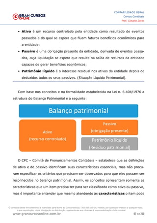 67 de 230
www.grancursosonline.com.br
CONTABILIDADE GERAL
Contas Contábeis
Prof. Claudio Zorzo
•	 Ativo é um recurso controlado pela entidade como resultado de eventos
passados e do qual se espera que fluam futuros benefícios econômicos para
a entidade;
•	 Passivo é uma obrigação presente da entidade, derivada de eventos passa-
dos, cuja liquidação se espera que resulte na saída de recursos da entidade
capazes de gerar benefícios econômicos;
•	 Patrimônio líquido é o interesse residual nos ativos da entidade depois de
deduzidos todos os seus passivos. (Situação Líquida Patrimonial).
Com base nos conceitos e na formalidade estabelecida na Lei n. 6.404/1976 a
estrutura do Balanço Patrimonial é a seguinte:
O CPC – Comitê de Pronunciamentos Contábeis – estabelece que as definições
de ativo e de passivo identificam suas características essenciais, mas não procu-
ram especificar os critérios que precisam ser observados para que eles possam ser
reconhecidos no balanço patrimonial. Assim, os conceitos apresentam somente as
características que um item precisa ter para ser classificado como ativo ou passivo,
mas é importante entender que mesmo atendendo às características o item pode
O conteúdo deste livro eletrônico é licenciado para Nome do Concurseiro(a) - 000.000.000-00, vedada, por quaisquer meios e a qualquer título,
a sua reprodução, cópia, divulgação ou distribuição, sujeitando-se aos infratores à responsabilização civil e criminal.
 