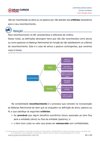 68 de 230
www.grancursosonline.com.br
CONTABILIDADE GERAL
Contas Contábeis
Prof. Claudio Zorzo
não ser reconhecido no ativo ou no passivo por não atender aos critérios necessários
para o seu reconhecimento.
Para reconhecimento no BP, característica é diferente de critério.
Desse modo, as definições abrangem itens que não são reconhecidos como ativos
ou como passivos no Balanço Patrimonial em função de não satisfazerem os critérios
de reconhecimento. Este é o caso de ativos e passivo contingentes, que veremos
mais à frente.
Na contabilidade reconhecimento é o processo que consiste na incorporação
ao Balanço Patrimonial de item que se enquadre na definição de ativo, passivo ou
PL e que satisfaça os seguintes critérios:
•	 for provável que algum benefício econômico futuro associado ao item flua
para a entidade (ativo) ou flua da entidade (passivo); e
•	 o item tiver custo ou valor que possa ser mensurado com confiabilidade.
O conteúdo deste livro eletrônico é licenciado para Nome do Concurseiro(a) - 000.000.000-00, vedada, por quaisquer meios e a qualquer título,
a sua reprodução, cópia, divulgação ou distribuição, sujeitando-se aos infratores à responsabilização civil e criminal.
 