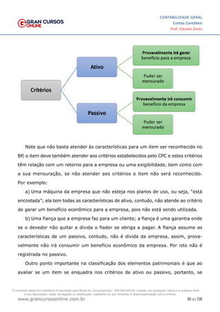 69 de 230
www.grancursosonline.com.br
CONTABILIDADE GERAL
Contas Contábeis
Prof. Claudio Zorzo
Note que não basta atender às características para um item ser reconhecido no
BP, o item deve também atender aos critérios estabelecidos pelo CPC e estes critérios
têm relação com um retorno para a empresa ou uma exigibilidade, bem como com
a sua mensuração, se não atender aos critérios o item não será reconhecido.
Por exemplo:
a)	Uma máquina da empresa que não esteja nos planos de uso, ou seja, “está
encostada”; ela tem todas as características de ativo, contudo, não atende ao critério
de gerar um benefício econômico para a empresa, pois não está sendo utilizada.
b)	Uma fiança que a empresa faz para um cliente; a fiança é uma garantia onde
se o devedor não quitar a dívida o fiador se obriga a pagar. A fiança assume as
características de um passivo, contudo, não é dívida da empresa, assim, prova-
velmente não irá consumir um benefício econômico da empresa. Por isto não é
registrada no passivo.
Outro ponto importante na classificação dos elementos patrimoniais é que ao
avaliar se um item se enquadra nos critérios de ativo ou passivo, portanto, se
O conteúdo deste livro eletrônico é licenciado para Nome do Concurseiro(a) - 000.000.000-00, vedada, por quaisquer meios e a qualquer título,
a sua reprodução, cópia, divulgação ou distribuição, sujeitando-se aos infratores à responsabilização civil e criminal.
 