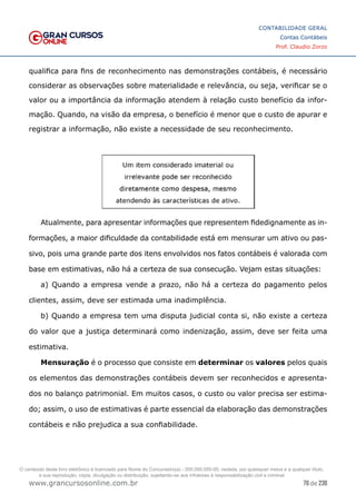 70 de 230
www.grancursosonline.com.br
CONTABILIDADE GERAL
Contas Contábeis
Prof. Claudio Zorzo
qualifica para fins de reconhecimento nas demonstrações contábeis, é necessário
considerar as observações sobre materialidade e relevância, ou seja, verificar se o
valor ou a importância da informação atendem à relação custo benefício da infor-
mação. Quando, na visão da empresa, o benefício é menor que o custo de apurar e
registrar a informação, não existe a necessidade de seu reconhecimento.
Atualmente, para apresentar informações que representem fidedignamente as in-
formações, a maior dificuldade da contabilidade está em mensurar um ativo ou pas-
sivo, pois uma grande parte dos itens envolvidos nos fatos contábeis é valorada com
base em estimativas, não há a certeza de sua consecução. Vejam estas situações:
a) Quando a empresa vende a prazo, não há a certeza do pagamento pelos
clientes, assim, deve ser estimada uma inadimplência.
b) Quando a empresa tem uma disputa judicial conta si, não existe a certeza
do valor que a justiça determinará como indenização, assim, deve ser feita uma
estimativa.
Mensuração é o processo que consiste em determinar os valores pelos quais
os elementos das demonstrações contábeis devem ser reconhecidos e apresenta-
dos no balanço patrimonial. Em muitos casos, o custo ou valor precisa ser estima-
do; assim, o uso de estimativas é parte essencial da elaboração das demonstrações
contábeis e não prejudica a sua confiabilidade.
O conteúdo deste livro eletrônico é licenciado para Nome do Concurseiro(a) - 000.000.000-00, vedada, por quaisquer meios e a qualquer título,
a sua reprodução, cópia, divulgação ou distribuição, sujeitando-se aos infratores à responsabilização civil e criminal.
 