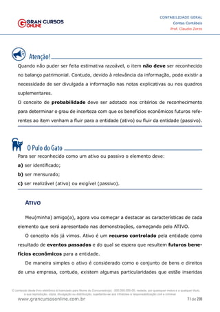 71 de 230
www.grancursosonline.com.br
CONTABILIDADE GERAL
Contas Contábeis
Prof. Claudio Zorzo
Quando não puder ser feita estimativa razoável, o item não deve ser reconhecido
no balanço patrimonial. Contudo, devido à relevância da informação, pode existir a
necessidade de ser divulgada a informação nas notas explicativas ou nos quadros
suplementares.
O conceito de probabilidade deve ser adotado nos critérios de reconhecimento
para determinar o grau de incerteza com que os benefícios econômicos futuros refe-
rentes ao item venham a fluir para a entidade (ativo) ou fluir da entidade (passivo).
Para ser reconhecido como um ativo ou passivo o elemento deve:
a) ser identificado;
b) ser mensurado;
c) ser realizável (ativo) ou exigível (passivo).
Ativo
Meu(minha) amigo(a), agora vou começar a destacar as características de cada
elemento que será apresentado nas demonstrações, começando pelo ATIVO.
O conceito nós já vimos. Ativo é um recurso controlado pela entidade como
resultado de eventos passados e do qual se espera que resultem futuros bene-
fícios econômicos para a entidade.
De maneira simples o ativo é considerado como o conjunto de bens e direitos
de uma empresa, contudo, existem algumas particularidades que estão inseridas
O conteúdo deste livro eletrônico é licenciado para Nome do Concurseiro(a) - 000.000.000-00, vedada, por quaisquer meios e a qualquer título,
a sua reprodução, cópia, divulgação ou distribuição, sujeitando-se aos infratores à responsabilização civil e criminal.
 