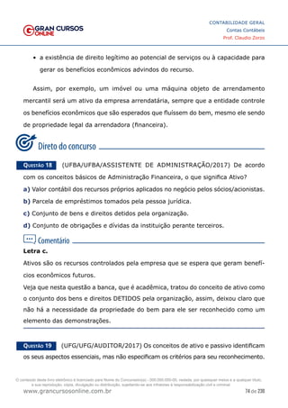 74 de 230
www.grancursosonline.com.br
CONTABILIDADE GERAL
Contas Contábeis
Prof. Claudio Zorzo
•	 a existência de direito legítimo ao potencial de serviços ou à capacidade para
gerar os benefícios econômicos advindos do recurso.
Assim, por exemplo, um imóvel ou uma máquina objeto de arrendamento
mercantil será um ativo da empresa arrendatária, sempre que a entidade controle
os benefícios econômicos que são esperados que fluíssem do bem, mesmo ele sendo
de propriedade legal da arrendadora (financeira).
Questão 18    (UFBA/UFBA/ASSISTENTE DE ADMINISTRAÇÃO/2017) De acordo
com os conceitos básicos de Administração Financeira, o que significa Ativo?
a) Valor contábil dos recursos próprios aplicados no negócio pelos sócios/acionistas.
b) Parcela de empréstimos tomados pela pessoa jurídica.
c) Conjunto de bens e direitos detidos pela organização.
d) Conjunto de obrigações e dívidas da instituição perante terceiros.
Letra c.
Ativos são os recursos controlados pela empresa que se espera que geram benefí-
cios econômicos futuros.
Veja que nesta questão a banca, que é acadêmica, tratou do conceito de ativo como
o conjunto dos bens e direitos DETIDOS pela organização, assim, deixou claro que
não há a necessidade da propriedade do bem para ele ser reconhecido como um
elemento das demonstrações.
Questão 19    (UFG/UFG/AUDITOR/2017) Os conceitos de ativo e passivo identificam
os seus aspectos essenciais, mas não especificam os critérios para seu reconhecimento.
O conteúdo deste livro eletrônico é licenciado para Nome do Concurseiro(a) - 000.000.000-00, vedada, por quaisquer meios e a qualquer título,
a sua reprodução, cópia, divulgação ou distribuição, sujeitando-se aos infratores à responsabilização civil e criminal.
 