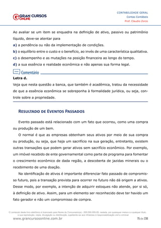 75 de 230
www.grancursosonline.com.br
CONTABILIDADE GERAL
Contas Contábeis
Prof. Claudio Zorzo
Ao avaliar se um item se enquadra na definição de ativo, passivo ou patrimônio
líquido, deve-se atentar para
a) a pendência ou não da implementação de condições.
b) o equilíbrio entre o custo e o benefício, ao invés de uma característica qualitativa.
c) o desempenho e as mutações na posição financeira ao longo do tempo.
d) a sua essência e realidade econômica e não apenas sua forma legal.
Letra d.
Veja que nesta questão a banca, que também é acadêmica, tratou da necessidade
de que a essência econômica se sobreponha à formalidade jurídica, ou seja, con-
trole sobre a propriedade.
Resultado de Eventos Passados
Evento passado está relacionado com um fato que ocorreu, como uma compra
ou produção de um bem.
O normal é que as empresas obtenham seus ativos por meio de sua compra
ou produção, ou seja, que haja um sacrifício na sua geração, entretanto, existem
outras transações que podem gerar ativos sem sacrifício econômico. Por exemplo,
um imóvel recebido de ente governamental como parte de programa para fomentar
o crescimento econômico de dada região, a descoberta de jazidas minerais ou o
recebimento de uma doação.
Na identificação de ativos é importante diferenciar fato passado de compromis-
so futuro, pois a transação prevista para ocorrer no futuro não dá origem a ativos.
Desse modo, por exemplo, a intenção de adquirir estoques não atende, por si só,
à definição de ativo. Assim, para um elemento ser reconhecido deve ter havido um
fato gerador e não um compromisso de compra.
O conteúdo deste livro eletrônico é licenciado para Nome do Concurseiro(a) - 000.000.000-00, vedada, por quaisquer meios e a qualquer título,
a sua reprodução, cópia, divulgação ou distribuição, sujeitando-se aos infratores à responsabilização civil e criminal.
 