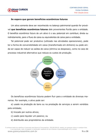 76 de 230
www.grancursosonline.com.br
CONTABILIDADE GERAL
Contas Contábeis
Prof. Claudio Zorzo
Se espera que gerem benefícios econômicos futuros
Um ativo somente deve ser reconhecido no balanço patrimonial quando for prová-
vel que benefícios econômicos futuros dele provenientes fluirão para a entidade.
O benefício econômico futuro de um ativo é o seu potencial em contribuir, direta ou
indiretamente, para o fluxo de caixa ou equivalentes de caixa para a entidade.
Tal potencial pode ser produtivo (utilizado nas atividades operacionais), pode
ter a forma de conversibilidade em caixa (transformado em dinheiro) ou pode ain-
da ser capaz de reduzir as saídas de caixa (diminui as despesas), como no caso de
processo industrial alternativo que reduza os custos de produção.
Os benefícios econômicos futuros podem fluir para a entidade de diversas ma-
neiras. Por exemplo, o ativo pode ser:
a) usado na produção de bens ou na prestação de serviços a serem vendidos
pela entidade;
b) trocado por outros ativos;
c) usado para liquidar um passivo; ou
d) distribuído aos proprietários da entidade.
O conteúdo deste livro eletrônico é licenciado para Nome do Concurseiro(a) - 000.000.000-00, vedada, por quaisquer meios e a qualquer título,
a sua reprodução, cópia, divulgação ou distribuição, sujeitando-se aos infratores à responsabilização civil e criminal.
 