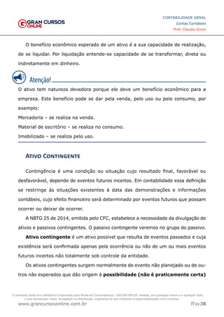 77 de 230
www.grancursosonline.com.br
CONTABILIDADE GERAL
Contas Contábeis
Prof. Claudio Zorzo
O benefício econômico esperado de um ativo é a sua capacidade de realização,
de se liquidar. Por liquidação entende-se capacidade de se transformar, direta ou
indiretamente em dinheiro.
O ativo tem natureza devedora porque ele deve um benefício econômico para a
empresa. Este benefício pode se dar pela venda, pelo uso ou pelo consumo, por
exemplo:
Mercadoria – se realiza na venda.
Material de escritório – se realiza no consumo.
Imobilizado – se realiza pelo uso.
Ativo Contingente
Contingência é uma condição ou situação cujo resultado final, favorável ou
desfavorável, depende de eventos futuros incertos. Em contabilidade essa definição
se restringe às situações existentes à data das demonstrações e informações
contábeis, cujo efeito financeiro será determinado por eventos futuros que possam
ocorrer ou deixar de ocorrer.
A NBTG 25 de 2014, emitida pelo CFC, estabelece a necessidade da divulgação de
ativos e passivos contingentes. O passivo contingente veremos no grupo do passivo.
Ativo contingente é um ativo possível que resulta de eventos passados e cuja
existência será confirmada apenas pela ocorrência ou não de um ou mais eventos
futuros incertos não totalmente sob controle da entidade.
Os ativos contingentes surgem normalmente de evento não planejado ou de ou-
tros não esperados que dão origem à possibilidade (não é praticamente certa)
O conteúdo deste livro eletrônico é licenciado para Nome do Concurseiro(a) - 000.000.000-00, vedada, por quaisquer meios e a qualquer título,
a sua reprodução, cópia, divulgação ou distribuição, sujeitando-se aos infratores à responsabilização civil e criminal.
 
