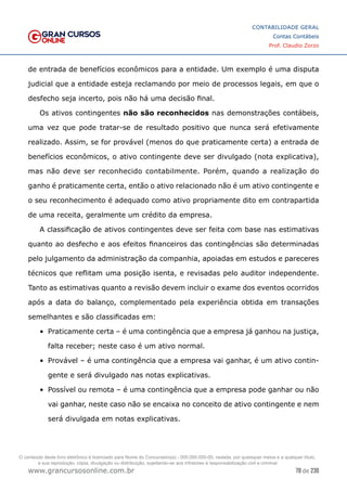 78 de 230
www.grancursosonline.com.br
CONTABILIDADE GERAL
Contas Contábeis
Prof. Claudio Zorzo
de entrada de benefícios econômicos para a entidade. Um exemplo é uma disputa
judicial que a entidade esteja reclamando por meio de processos legais, em que o
desfecho seja incerto, pois não há uma decisão final.
Os ativos contingentes não são reconhecidos nas demonstrações contábeis,
uma vez que pode tratar-se de resultado positivo que nunca será efetivamente
realizado. Assim, se for provável (menos do que praticamente certa) a entrada de
benefícios econômicos, o ativo contingente deve ser divulgado (nota explicativa),
mas não deve ser reconhecido contabilmente. Porém, quando a realização do
ganho é praticamente certa, então o ativo relacionado não é um ativo contingente e
o seu reconhecimento é adequado como ativo propriamente dito em contrapartida
de uma receita, geralmente um crédito da empresa.
A classificação de ativos contingentes deve ser feita com base nas estimativas
quanto ao desfecho e aos efeitos financeiros das contingências são determinadas
pelo julgamento da administração da companhia, apoiadas em estudos e pareceres
técnicos que reflitam uma posição isenta, e revisadas pelo auditor independente.
Tanto as estimativas quanto a revisão devem incluir o exame dos eventos ocorridos
após a data do balanço, complementado pela experiência obtida em transações
semelhantes e são classificadas em:
•	 Praticamente certa – é uma contingência que a empresa já ganhou na justiça,
falta receber; neste caso é um ativo normal.
•	 Provável – é uma contingência que a empresa vai ganhar, é um ativo contin-
gente e será divulgado nas notas explicativas.
•	 Possível ou remota – é uma contingência que a empresa pode ganhar ou não
vai ganhar, neste caso não se encaixa no conceito de ativo contingente e nem
será divulgada em notas explicativas.
O conteúdo deste livro eletrônico é licenciado para Nome do Concurseiro(a) - 000.000.000-00, vedada, por quaisquer meios e a qualquer título,
a sua reprodução, cópia, divulgação ou distribuição, sujeitando-se aos infratores à responsabilização civil e criminal.
 