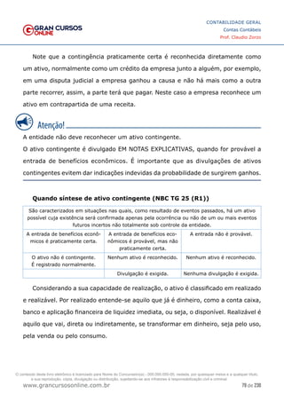 79 de 230
www.grancursosonline.com.br
CONTABILIDADE GERAL
Contas Contábeis
Prof. Claudio Zorzo
Note que a contingência praticamente certa é reconhecida diretamente como
um ativo, normalmente como um crédito da empresa junto a alguém, por exemplo,
em uma disputa judicial a empresa ganhou a causa e não há mais como a outra
parte recorrer, assim, a parte terá que pagar. Neste caso a empresa reconhece um
ativo em contrapartida de uma receita.
A entidade não deve reconhecer um ativo contingente.
O ativo contingente é divulgado EM NOTAS EXPLICATIVAS, quando for provável a
entrada de benefícios econômicos. É importante que as divulgações de ativos
contingentes evitem dar indicações indevidas da probabilidade de surgirem ganhos.
Quando síntese de ativo contingente (NBC TG 25 (R1))
São caracterizados em situações nas quais, como resultado de eventos passados, há um ativo
possível cuja existência será confirmada apenas pela ocorrência ou não de um ou mais eventos
futuros incertos não totalmente sob controle da entidade.
A entrada de benefícios econô-
micos é praticamente certa.
A entrada de benefícios eco-
nômicos é provável, mas não
praticamente certa.
A entrada não é provável.
O ativo não é contingente.
É registrado normalmente.
Nenhum ativo é reconhecido. Nenhum ativo é reconhecido.
Divulgação é exigida. Nenhuma divulgação é exigida.
Considerando a sua capacidade de realização, o ativo é classificado em realizado
e realizável. Por realizado entende-se aquilo que já é dinheiro, como a conta caixa,
banco e aplicação financeira de liquidez imediata, ou seja, o disponível. Realizável é
aquilo que vai, direta ou indiretamente, se transformar em dinheiro, seja pelo uso,
pela venda ou pelo consumo.
O conteúdo deste livro eletrônico é licenciado para Nome do Concurseiro(a) - 000.000.000-00, vedada, por quaisquer meios e a qualquer título,
a sua reprodução, cópia, divulgação ou distribuição, sujeitando-se aos infratores à responsabilização civil e criminal.
 