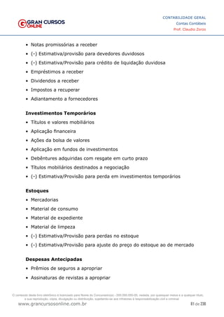 81 de 230
www.grancursosonline.com.br
CONTABILIDADE GERAL
Contas Contábeis
Prof. Claudio Zorzo
•	 Notas promissórias a receber
•	 (-) Estimativa/provisão para devedores duvidosos
•	 (-) Estimativa/Provisão para crédito de liquidação duvidosa
•	 Empréstimos a receber
•	 Dividendos a receber
•	 Impostos a recuperar
•	 Adiantamento a fornecedores
Investimentos Temporários
•	 Títulos e valores mobiliários
•	 Aplicação financeira
•	 Ações da bolsa de valores
•	 Aplicação em fundos de investimentos
•	 Debêntures adquiridas com resgate em curto prazo
•	 Títulos mobiliários destinados a negociação
•	 (-) Estimativa/Provisão para perda em investimentos temporários
Estoques
•	 Mercadorias
•	 Material de consumo
•	 Material de expediente
•	 Material de limpeza
•	 (-) Estimativa/Provisão para perdas no estoque
•	 (-) Estimativa/Provisão para ajuste do preço do estoque ao de mercado
Despesas Antecipadas
•	 Prêmios de seguros a apropriar
•	 Assinaturas de revistas a apropriar
O conteúdo deste livro eletrônico é licenciado para Nome do Concurseiro(a) - 000.000.000-00, vedada, por quaisquer meios e a qualquer título,
a sua reprodução, cópia, divulgação ou distribuição, sujeitando-se aos infratores à responsabilização civil e criminal.
 