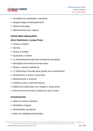 82 de 230
www.grancursosonline.com.br
CONTABILIDADE GERAL
Contas Contábeis
Prof. Claudio Zorzo
•	 Anuidades de sociedades a apropriar
•	 Aluguéis pagos antecipadamente
•	 Telefone pré-pago
•	 Adiantamento para viagens
ATIVO NÃO CIRCULANTE
Ativo Realizável a Longo Prazo
•	 Contas a receber
•	 Clientes
•	 Títulos a receber
•	 Duplicatas a receber
•	 (-) Estimativa/Provisão para devedores duvidosos
•	 Aplicações financeiras de longo prazo
•	 Títulos e valores mobiliários
•	 (-) Estimativa/ Provisão para perdas em investimentos
•	 Empréstimos a sócios e acionistas
•	 Adiantamento a diretores
•	 Créditos juntos a administradores
•	 Debêntures adquiridas com resgate a longo prazo
•	 Instrumentos financeiros disponíveis para venda
Investimentos
•	 Ações de outras empresas
•	 Subsidiária integral
•	 Participações societárias
•	 Ações de Coligadas/Controladas
O conteúdo deste livro eletrônico é licenciado para Nome do Concurseiro(a) - 000.000.000-00, vedada, por quaisquer meios e a qualquer título,
a sua reprodução, cópia, divulgação ou distribuição, sujeitando-se aos infratores à responsabilização civil e criminal.
 