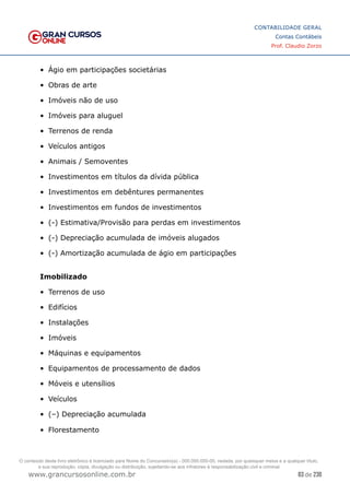 83 de 230
www.grancursosonline.com.br
CONTABILIDADE GERAL
Contas Contábeis
Prof. Claudio Zorzo
•	 Ágio em participações societárias
•	 Obras de arte
•	 Imóveis não de uso
•	 Imóveis para aluguel
•	 Terrenos de renda
•	 Veículos antigos
•	 Animais / Semoventes
•	 Investimentos em títulos da dívida pública
•	 Investimentos em debêntures permanentes
•	 Investimentos em fundos de investimentos
•	 (-) Estimativa/Provisão para perdas em investimentos
•	 (-) Depreciação acumulada de imóveis alugados
•	 (-) Amortização acumulada de ágio em participações
Imobilizado
•	 Terrenos de uso
•	 Edifícios
•	 Instalações
•	 Imóveis
•	 Máquinas e equipamentos
•	 Equipamentos de processamento de dados
•	 Móveis e utensílios
•	 Veículos
•	 (–) Depreciação acumulada
•	 Florestamento
O conteúdo deste livro eletrônico é licenciado para Nome do Concurseiro(a) - 000.000.000-00, vedada, por quaisquer meios e a qualquer título,
a sua reprodução, cópia, divulgação ou distribuição, sujeitando-se aos infratores à responsabilização civil e criminal.
 